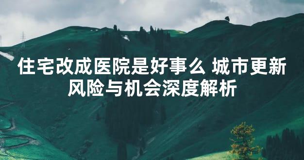 住宅改成医院是好事么 城市更新风险与机会深度解析
